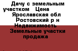 Дачу с земельным участком › Цена ­ 300 000 - Ярославская обл., Ростовский р-н Недвижимость » Земельные участки продажа   